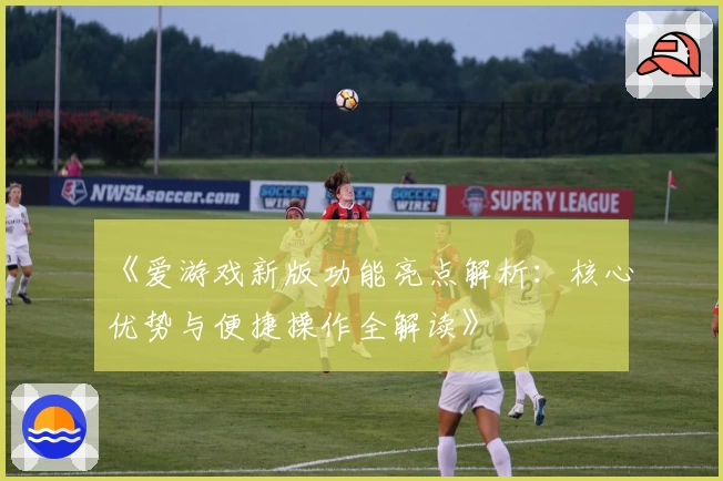 《爱游戏新版功能亮点解析：核心优势与便捷操作全解读》