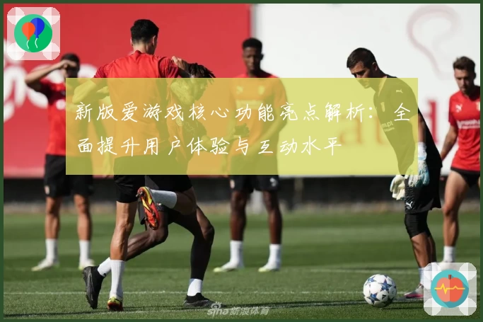 新版爱游戏核心功能亮点解析：全面提升用户体验与互动水平