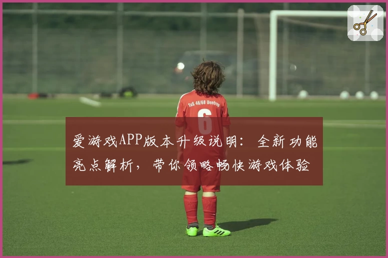 爱游戏APP版本升级说明：全新功能亮点解析，带你领略畅快游戏体验