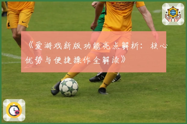 《爱游戏新版功能亮点解析：核心优势与便捷操作全解读》