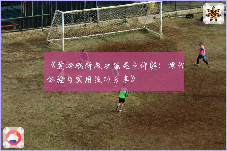 《爱游戏新版功能亮点详解：操作体验与实用技巧分享》