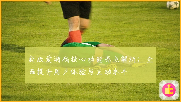 新版爱游戏核心功能亮点解析：全面提升用户体验与互动水平